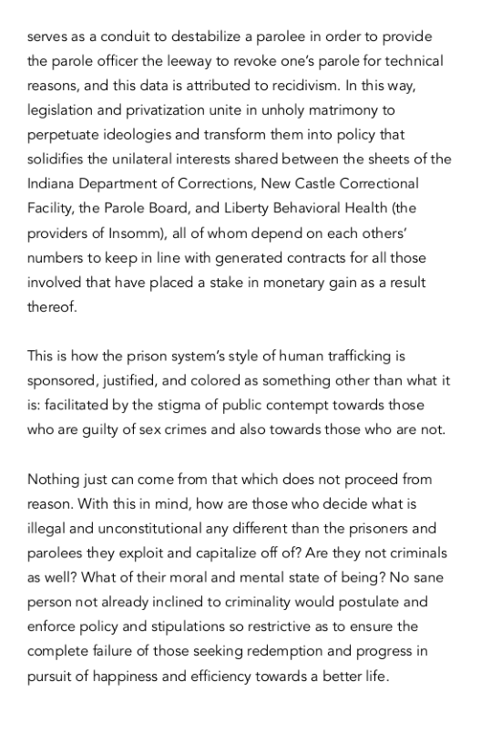 serves as a conduit to destabilize a parolee in order to provide the parole officer the leeway to revoke one’s parole for technical reasons, and this data is attributed to recidivism. In this way, legislation and privatization unite in unholy matrimony to  perpetuate ideologies and transform them into policy that  s¢ es the unilateral interests shared between the sheets of the Indiana Department of Corrections, New Castle Correctional Facility, the Parole Board, and Liberty Behavioral Health (the providers of Insomm), all of whom depend on each others’ numbers to keep in line with generated contracts for all those involved that have placed a stake in monetary gain as a result  thereof.  This is how the prison system’s style of human trafficking is sponsored, justified, and colored as something other than what it is: facilit  ted by the stigma of public contempt towards those  who are guilty of sex crimes and also towards those who are not.  Nothing just can come from that which does not proceed from reason. With this in mind, how are those who decide what is illegal and unconstitutional any different than the prisoners and parolees they exploit and capitalize off of? Are they not criminals as well? What of their moral and mental state of being? No sane person not already inclined to criminality would postulate and enforce policy and stipulations so restrictive as to ensure the complete failure of those seeking redemption and progress in  pursuit of happiness and efficiency towards a better life. 